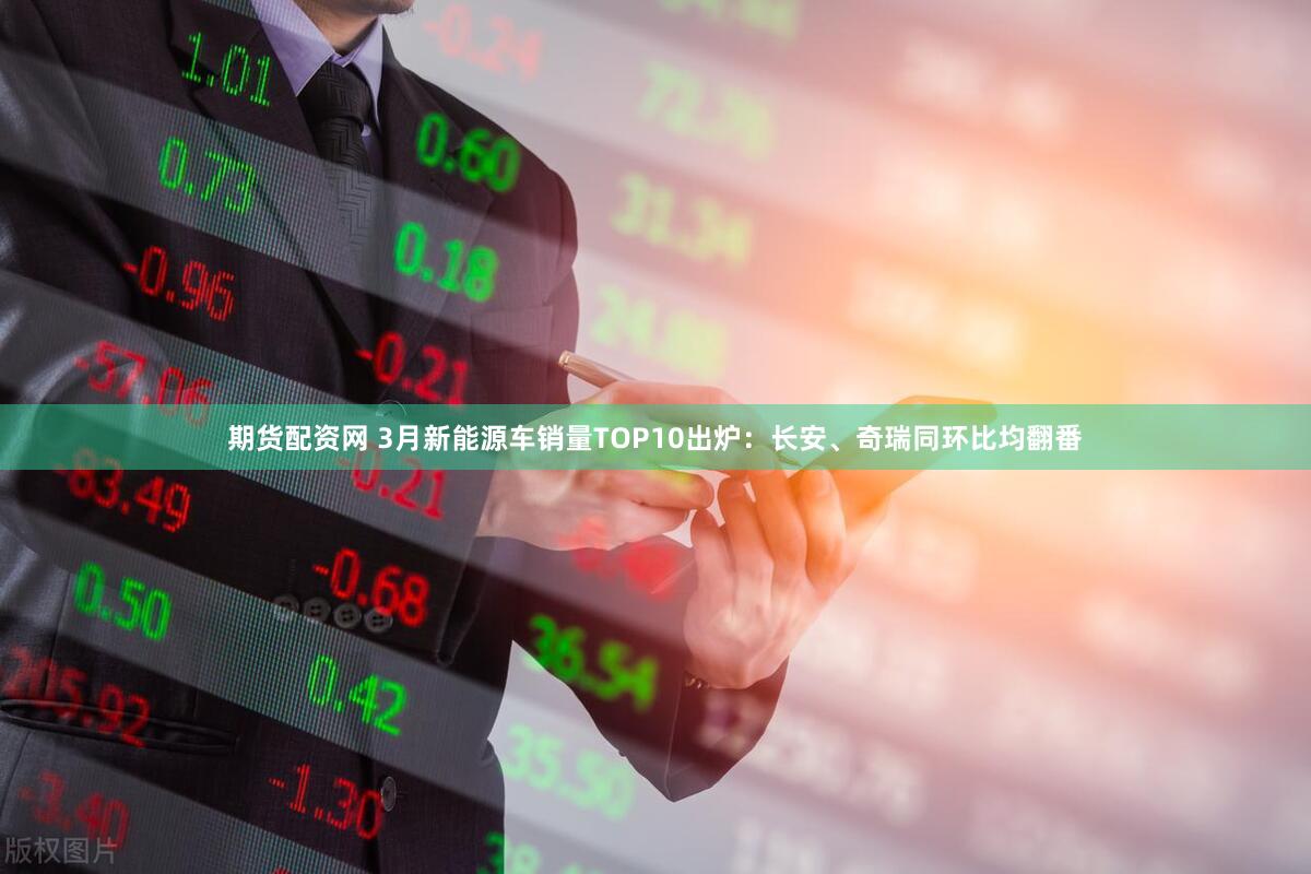 期货配资网 3月新能源车销量TOP10出炉：长安、奇瑞同环比均翻番