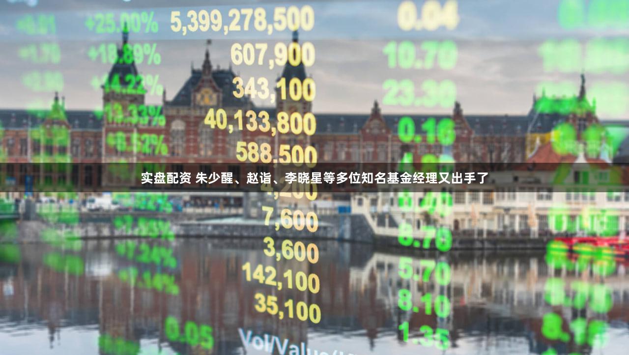 实盘配资 朱少醒、赵诣、李晓星等多位知名基金经理又出手了