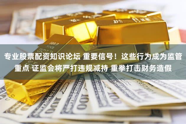 专业股票配资知识论坛 重要信号！这些行为成为监管重点 证监会将严打违规减持 重拳打击财务造假