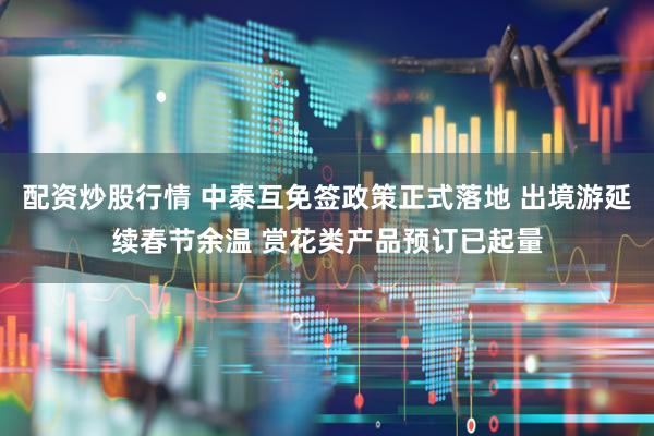 配资炒股行情 中泰互免签政策正式落地 出境游延续春节余温 赏花类产品预订已起量