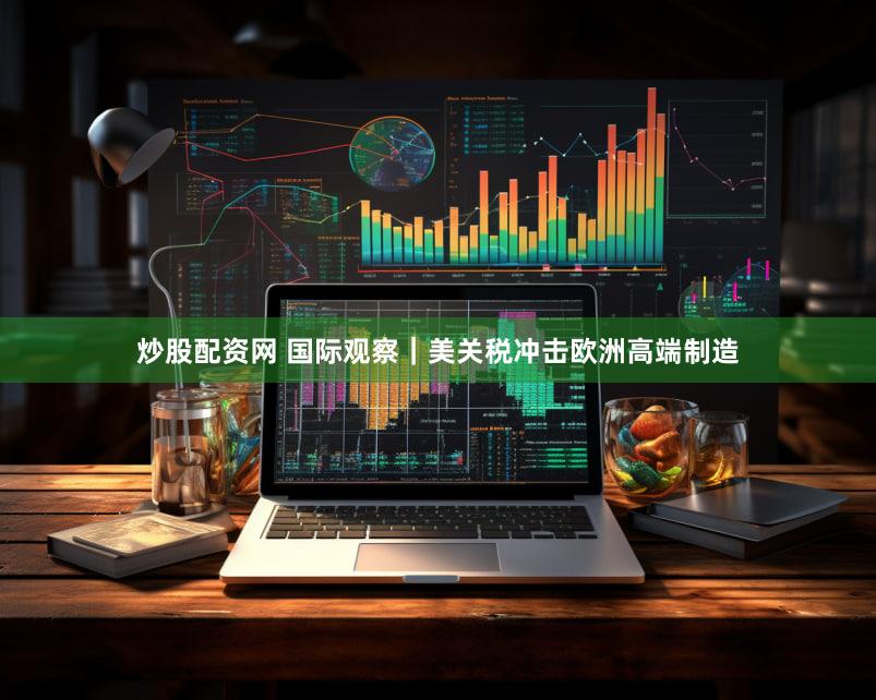 炒股配资网 国际观察｜美关税冲击欧洲高端制造