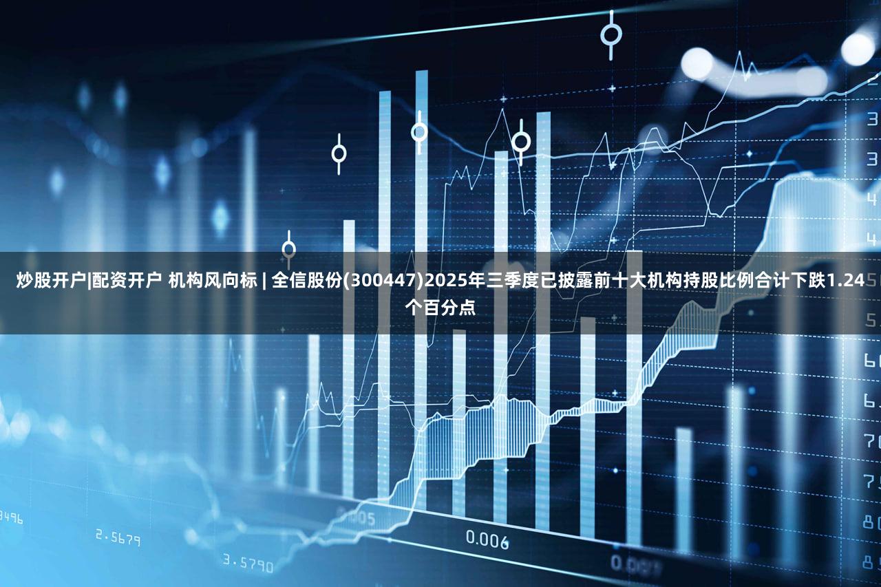 炒股开户|配资开户 机构风向标 | 全信股份(300447)2025年三季度已披露前十大机构持股比例合计下跌1.24个百分点