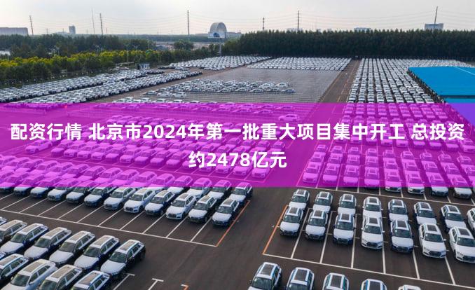 配资行情 北京市2024年第一批重大项目集中开工 总投资约2478亿元