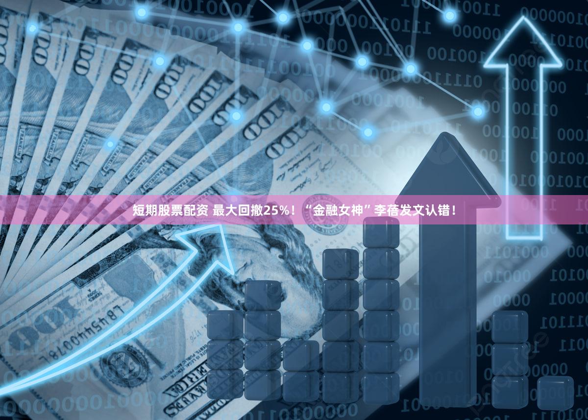 短期股票配资 最大回撤25%！“金融女神”李蓓发文认错！