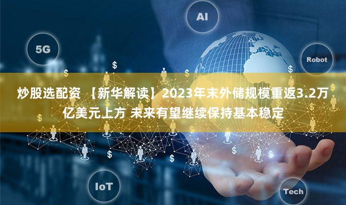 炒股选配资 【新华解读】2023年末外储规模重返3.2万亿美元上方 未来有望继续保持基本稳定