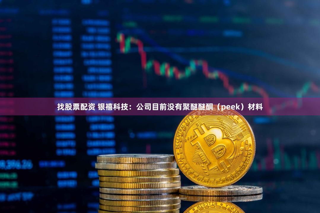 找股票配资 银禧科技：公司目前没有聚醚醚酮（peek）材料