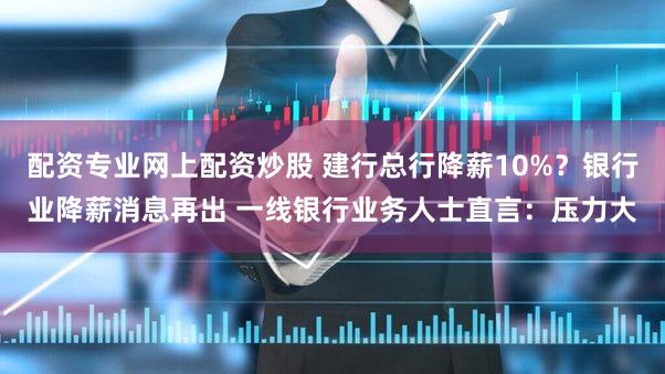 配资专业网上配资炒股 建行总行降薪10%？银行业降薪消息再出 一线银行业务人士直言：压力大