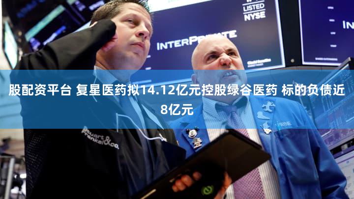 股配资平台 复星医药拟14.12亿元控股绿谷医药 标的负债近8亿元