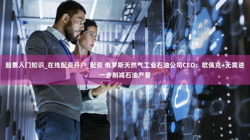 股票入门知识_在线配资开户_配资 俄罗斯天然气工业石油公司CEO：欧佩克+无需进一步削减石油产量