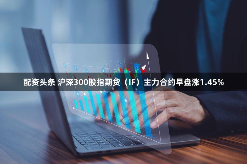 配资头条 沪深300股指期货（IF）主力合约早盘涨1.45%