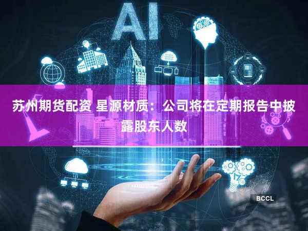苏州期货配资 星源材质：公司将在定期报告中披露股东人数