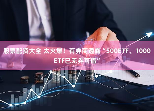 股票配资大全 太火爆!有券商透露“500ETF、1000ETF已无券可借”