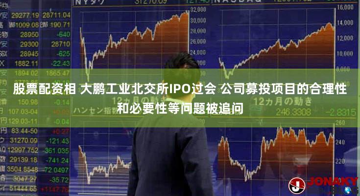 股票配资相 大鹏工业北交所IPO过会 公司募投项目的合理性和必要性等问题被追问