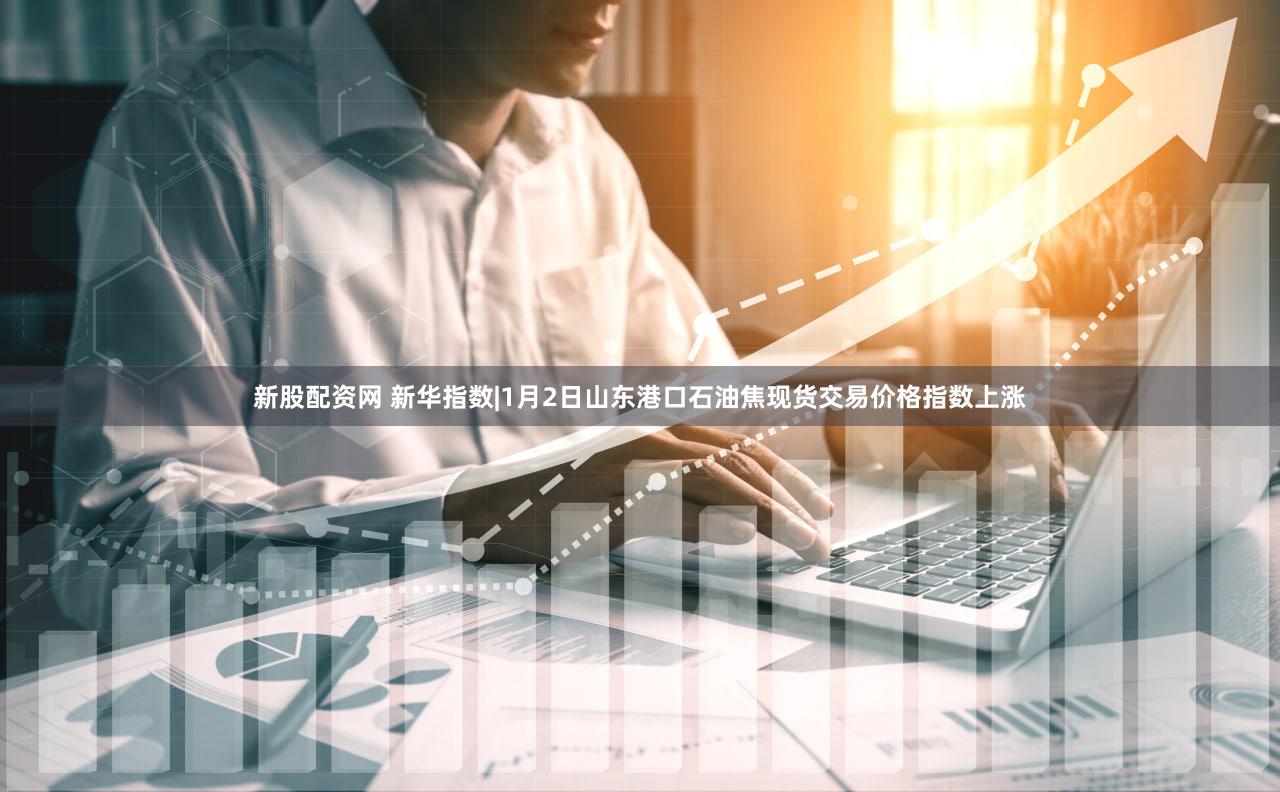 新股配资网 新华指数|1月2日山东港口石油焦现货交易价格指数上涨