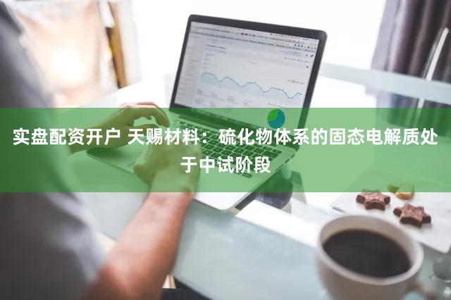 实盘配资开户 天赐材料：硫化物体系的固态电解质处于中试阶段