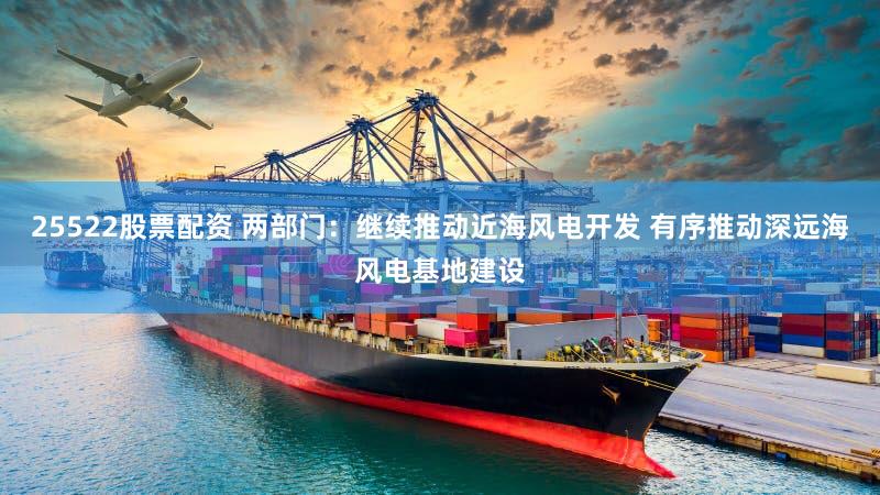 25522股票配资 两部门：继续推动近海风电开发 有序推动深远海风电基地建设