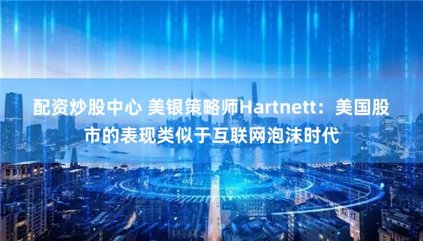 配资炒股中心 美银策略师Hartnett：美国股市的表现类似于互联网泡沫时代