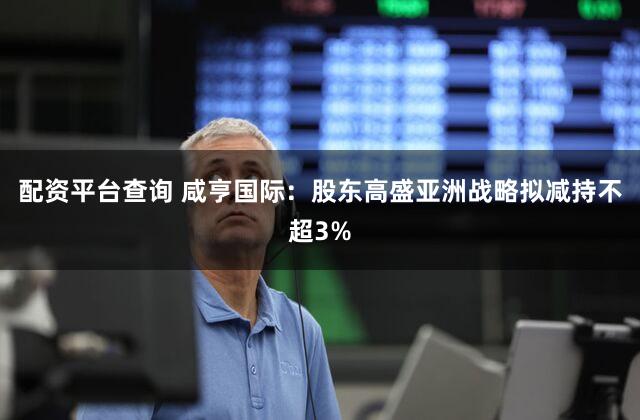 配资平台查询 咸亨国际：股东高盛亚洲战略拟减持不超3%