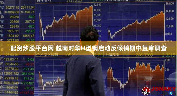 配资炒股平台网 越南对华H型钢启动反倾销期中复审调查