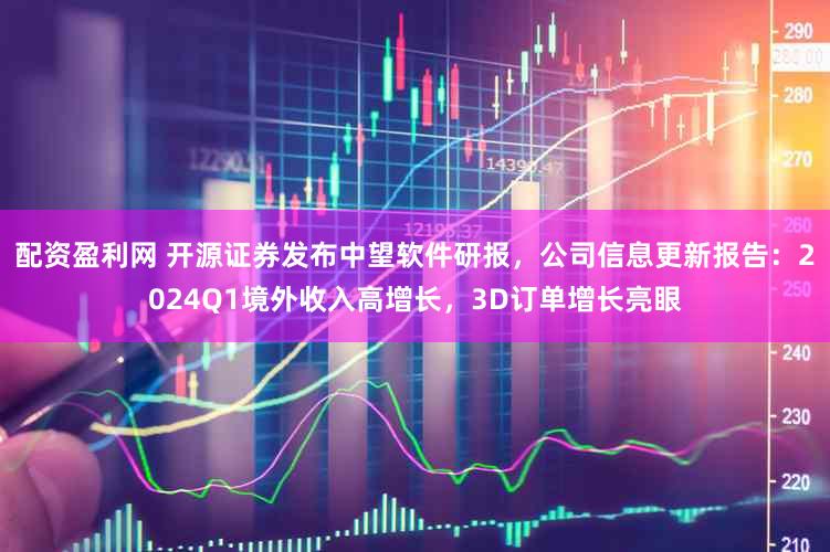 配资盈利网 开源证券发布中望软件研报，公司信息更新报告：2024Q1境外收入高增长，3D订单增长亮眼