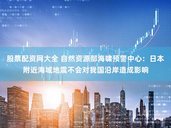 股票配资网大全 自然资源部海啸预警中心：日本附近海域地震不会对我国沿岸造成影响