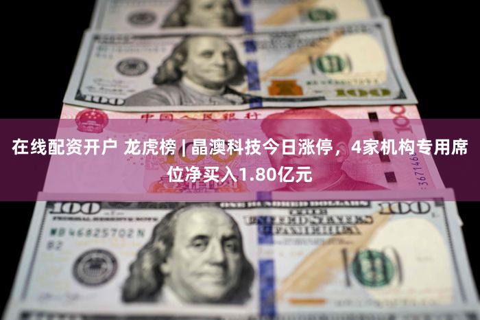 在线配资开户 龙虎榜 | 晶澳科技今日涨停，4家机构专用席位净买入1.80亿元
