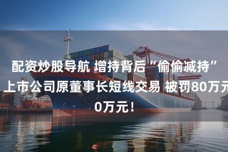 配资炒股导航 增持背后“偷偷减持”！上市公司原董事长短线交易 被罚80万元！