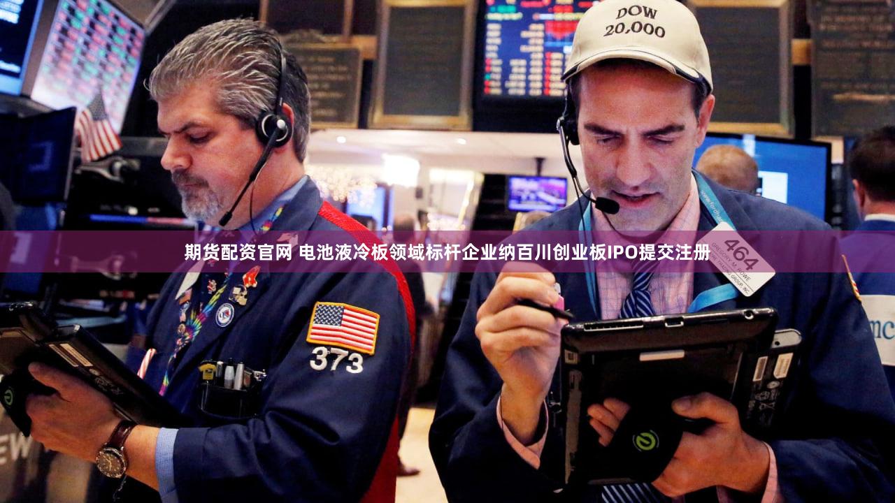 期货配资官网 电池液冷板领域标杆企业纳百川创业板IPO提交注册
