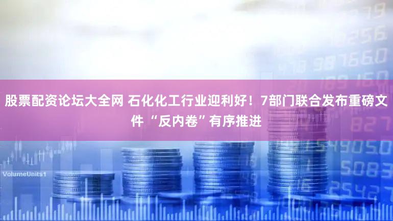 股票配资论坛大全网 石化化工行业迎利好！7部门联合发布重磅文件 “反内卷”有序推进