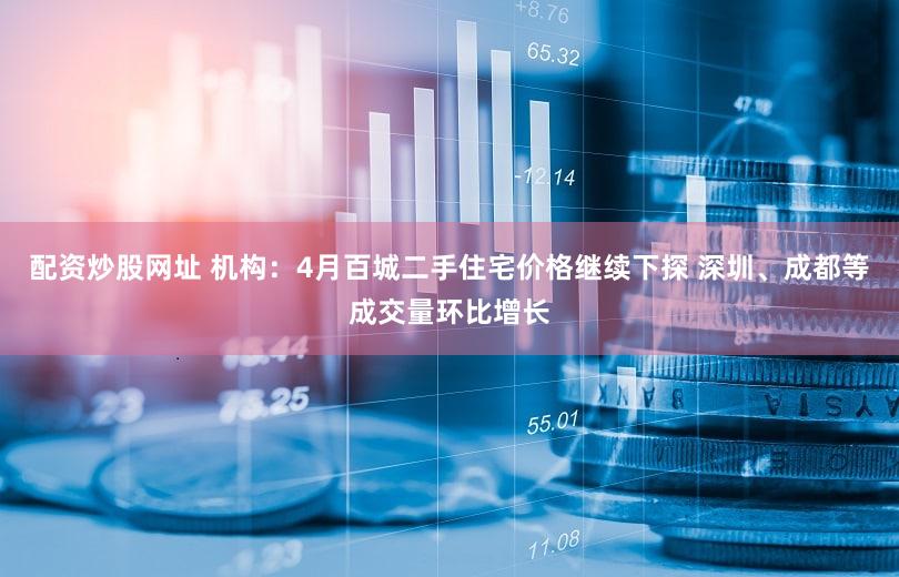 配资炒股网址 机构:4月百城二手住宅价格继续下探 深圳、成都等成交量环比增长