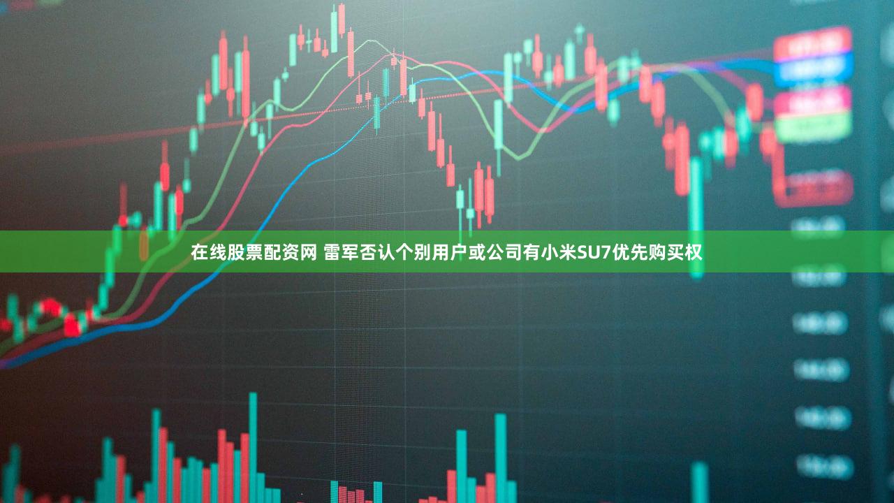 在线股票配资网 雷军否认个别用户或公司有小米SU7优先购买权