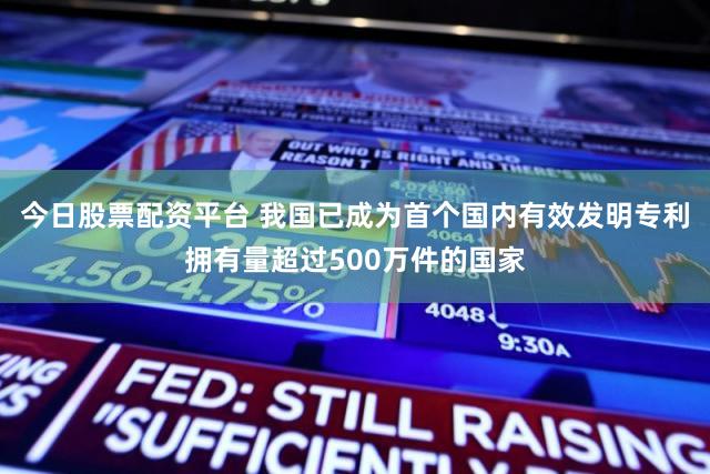 今日股票配资平台 我国已成为首个国内有效发明专利拥有量超过500万件的国家