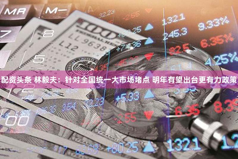 配资头条 林毅夫：针对全国统一大市场堵点 明年有望出台更有力政策