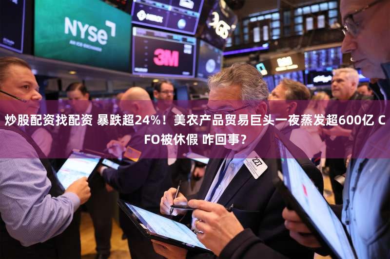 炒股配资找配资 暴跌超24%！美农产品贸易巨头一夜蒸发超600亿 CFO被休假 咋回事？