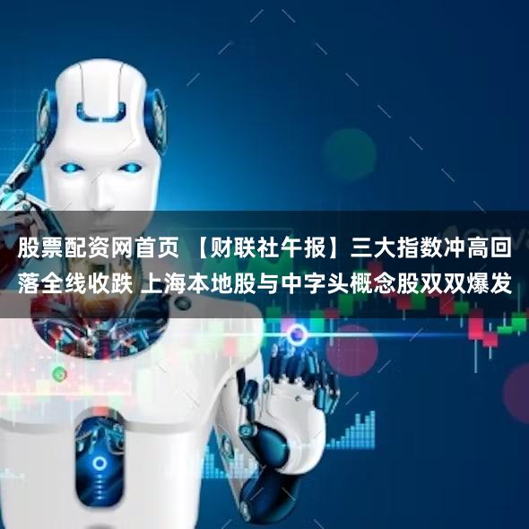股票配资网首页 【财联社午报】三大指数冲高回落全线收跌 上海本地股与中字头概念股双双爆发