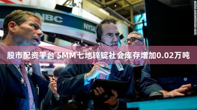 股市配资平台 SMM七地锌锭社会库存增加0.02万吨