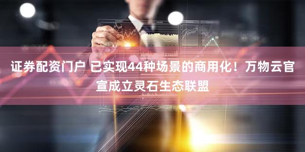 证券配资门户 已实现44种场景的商用化！万物云官宣成立灵石生态联盟
