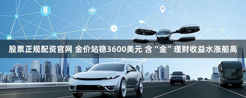股票正规配资官网 金价站稳3600美元 含“金”理财收益水涨船高
