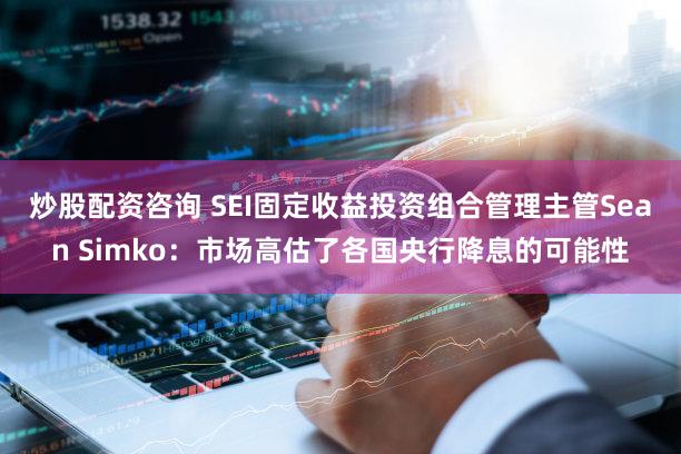 炒股配资咨询 SEI固定收益投资组合管理主管Sean Simko：市场高估了各国央行降息的可能性