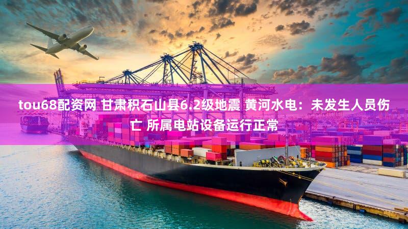 tou68配资网 甘肃积石山县6.2级地震 黄河水电：未发生人员伤亡 所属电站设备运行正常