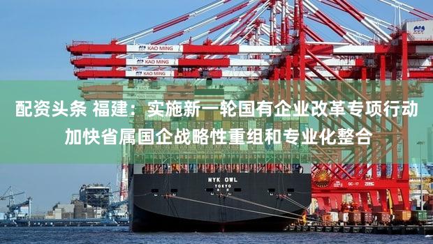配资头条 福建:实施新一轮国有企业改革专项行动 加快省属国企战略性重组和专业化整合