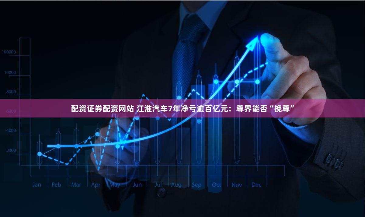 配资证券配资网站 江淮汽车7年净亏逾百亿元：尊界能否“挽尊”