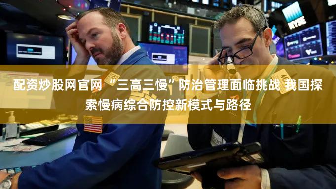 配资炒股网官网 “三高三慢”防治管理面临挑战 我国探索慢病综合防控新模式与路径