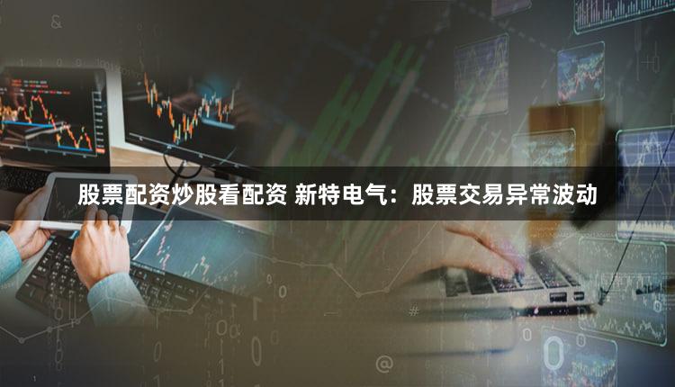 股票配资炒股看配资 新特电气:股票交易异常波动