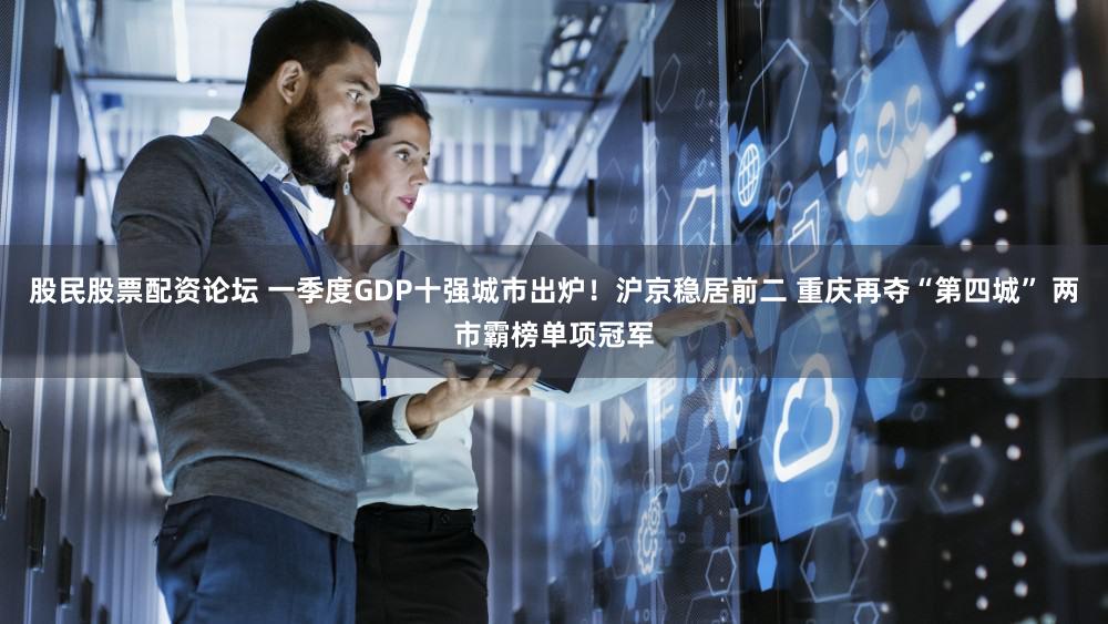 股民股票配资论坛 一季度GDP十强城市出炉！沪京稳居前二 重庆再夺“第四城” 两市霸榜单项冠军