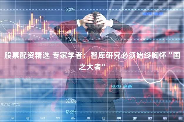 股票配资精选 专家学者：智库研究必须始终胸怀“国之大者”