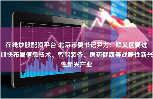 在线炒股配资平台 北京市委书记尹力：顺义区要进一步加快布局信息技术、智能装备、医药健康等战略性新兴产业