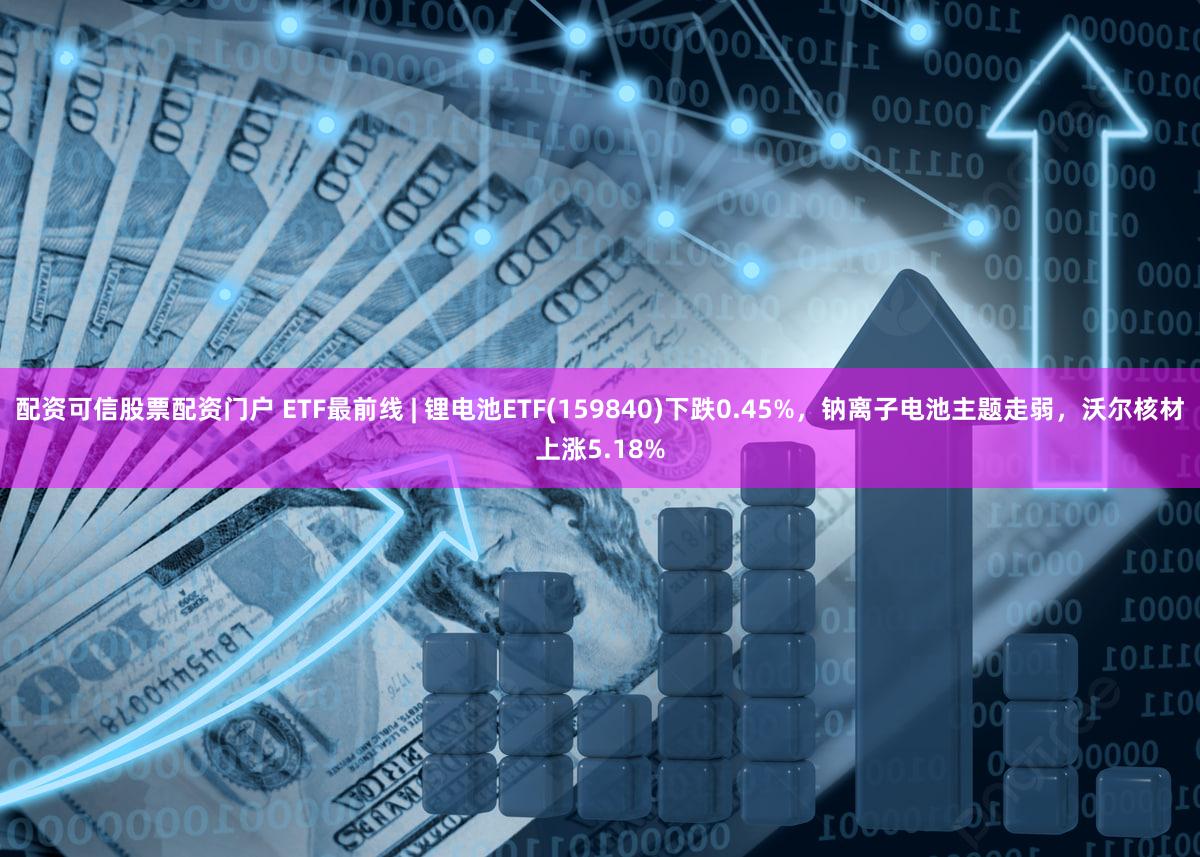 配资可信股票配资门户 ETF最前线 | 锂电池ETF(159840)下跌0.45%，钠离子电池主题走弱，沃尔核材上涨5.18%