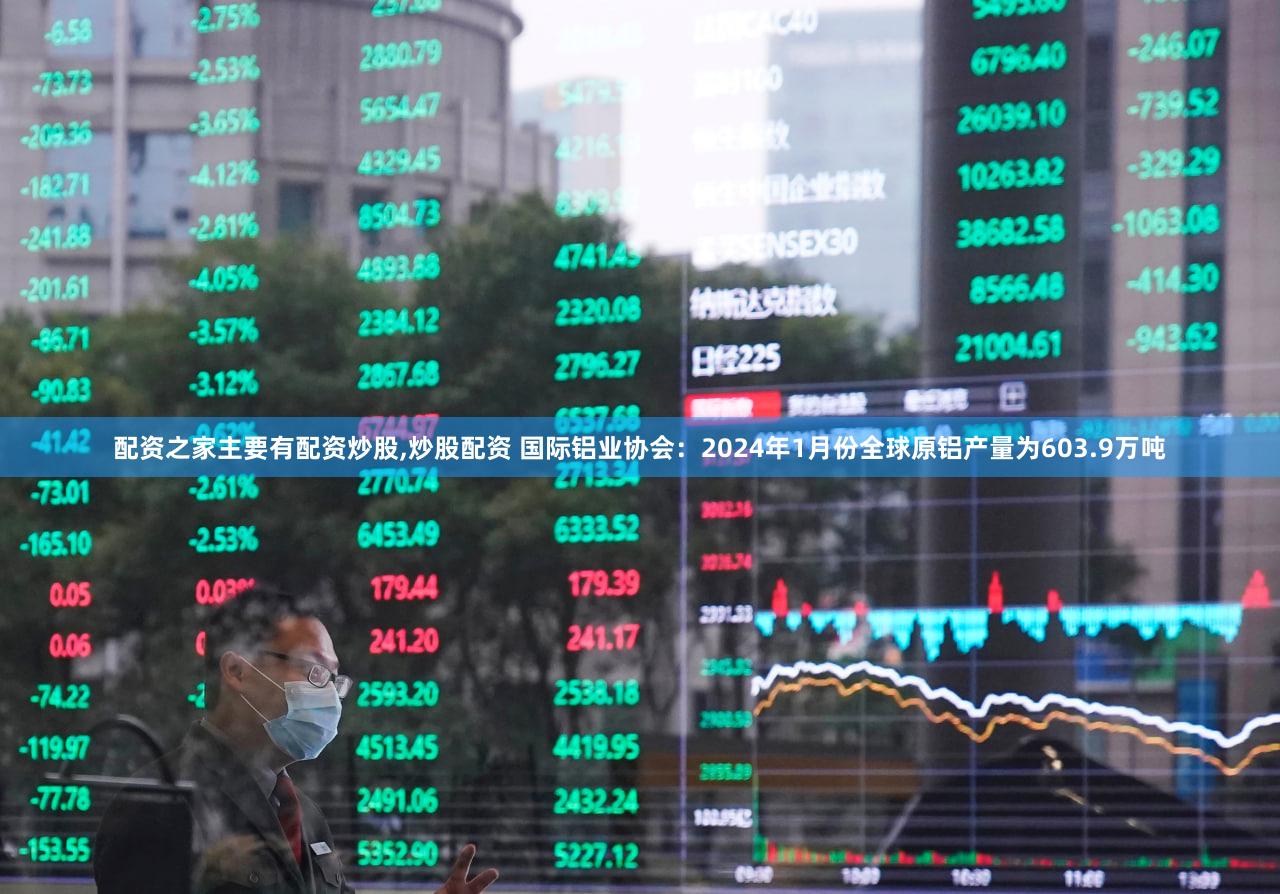 配资之家主要有配资炒股,炒股配资 国际铝业协会：2024年1月份全球原铝产量为603.9万吨