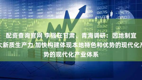 配资查询官网 李强在甘肃、青海调研：因地制宜培育壮大新质生产力 加快构建体现本地特色和优势的现代化产业体系